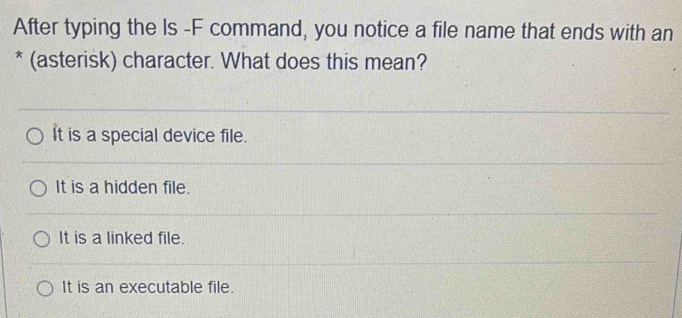 After typing the Is -F command, you notice a file name that ends with an
* (asterisk) character. What does this mean?
It is a special device file.
It is a hidden file.
It is a linked file.
It is an executable file.