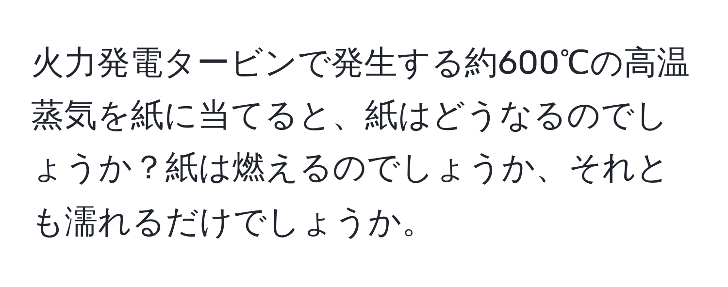 火力発電タービンで発生する約600℃の高温蒸気を紙に当てると、紙はどうなるのでしょうか？紙は燃えるのでしょうか、それとも濡れるだけでしょうか。