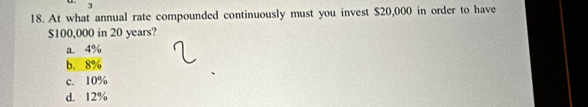 3
18. At what annual rate compounded continuously must you invest $20,000 in order to have
$100,000 in 20 years?
a. 4%
b. 8%
c. 10%
d. 12%