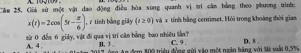 10sqrt(109)
Câu 25. Giả sử một vật dao động điều hòa xung quanh vị trí cân bằng theo phương trình:
x(t)=2cos (5t- π /6 ) , t tính bằng giây (t≥ 0) và x tính bằng centimet. Hỏi trong khoảng thời gian
từ 0 đến 6 giây, vật đi qua vị trí cân bằng bao nhiêu lần?
A. 4. B. 3. C. 9. D. 8.
017, ông An đem 800 triều đồng gửi vào một ngân hàng với lãi suất 0,5%