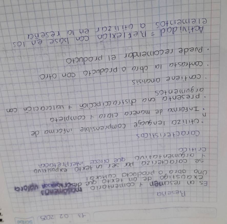 13 02 205 
Besena 
Es on rescmen 1 comentario ma 
exaustigo de on texto aue descrbon valord 
Ono obra o prodocto cuHurai 
se coracteriza pur ser intexto expositiva 
Y argumentativo gue oriece interpletadcn 
critico 
Caracteristicas 
ctiliza lenguaie comprensible infcrma de 
.Informu de manera clara 1 completa 
n 
presenta cna distraccipccion + valoracicn can 
argumentcs 
contiene analisis 
contrasta la cbrg o producto con otro 
puede recomendar el producto 
Actividad = Beflexion con base en los 
elemeintos a ctilican en ia reseba