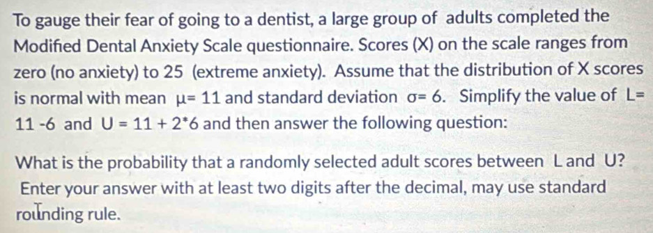 To gauge their fear of going to a dentist, a large group of adults completed the 
Modified Dental Anxiety Scale questionnaire. Scores (X) on the scale ranges from 
zero (no anxiety) to 25 (extreme anxiety). Assume that the distribution of X scores 
is normal with mean mu =11 and standard deviation sigma =6. Simplify the value of L=
11 -6 and U=11+2^*6 and then answer the following question: 
What is the probability that a randomly selected adult scores between L and U? 
Enter your answer with at least two digits after the decimal, may use standard 
rounding rule.