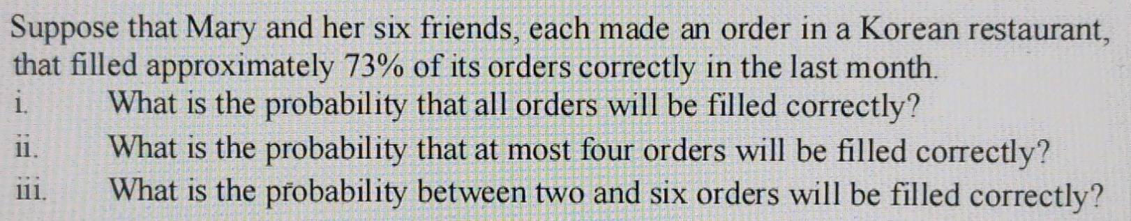 Suppose that Mary and her six friends, each made an order in a Korean restaurant, 
that filled approximately 73% of its orders correctly in the last month. 
i What is the probability that all orders will be filled correctly? 
ii. What is the probability that at most four orders will be filled correctly? 
iii. What is the probability between two and six orders will be filled correctly?