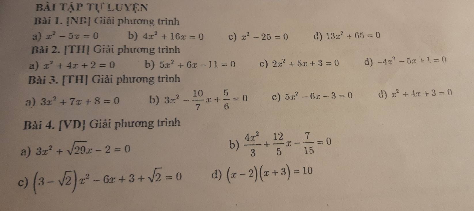 bài tập tự luyện 
Bài 1. [NB] Giải phương trình 
a x^2-5x=0 b) 4x^2+16x=0 c) x^2-25=0 d) 13x^2+65=0
Bài 2. [TH] Giải phương trình 
a) x^2+4x+2=0 b) 5x^2+6x-11=0 c) 2x^2+5x+3=0 d) -4x^2-5x+1=0
Bài 3. [TH] Giải phương trình 
a) 3x^2+7x+8=0 b) 3x^2- 10/7 x+ 5/6 =0 c) 5x^2-6x-3=0 d) x^2+4x+3=0
Bài 4. [VD] Giải phương trình 
a) 3x^2+sqrt(29)x-2=0
b)  4x^2/3 + 12/5 x- 7/15 =0
c) (3-sqrt(2))x^2-6x+3+sqrt(2)=0 d) (x-2)(x+3)=10