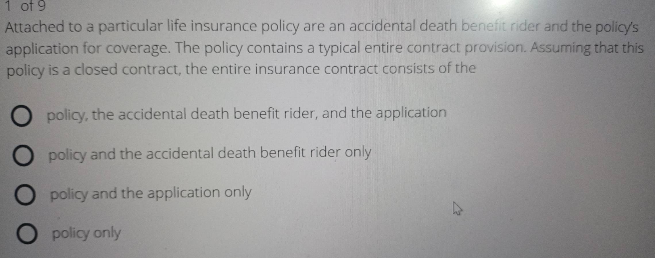 of 9 
Attached to a particular life insurance policy are an accidental death benefit rider and the policy's 
application for coverage. The policy contains a typical entire contract provision. Assuming that this 
policy is a closed contract, the entire insurance contract consists of the 
policy, the accidental death benefit rider, and the application 
policy and the accidental death benefit rider only 
policy and the application only 
policy only