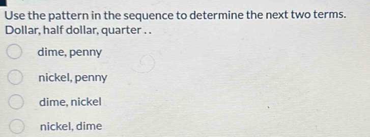 Use the pattern in the sequence to determine the next two terms.
Dollar, half dollar, quarter . .
dime, penny
nickel, penny
dime, nickel
nickel, dime