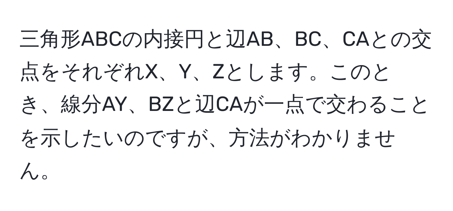 三角形ABCの内接円と辺AB、BC、CAとの交点をそれぞれX、Y、Zとします。このとき、線分AY、BZと辺CAが一点で交わることを示したいのですが、方法がわかりません。