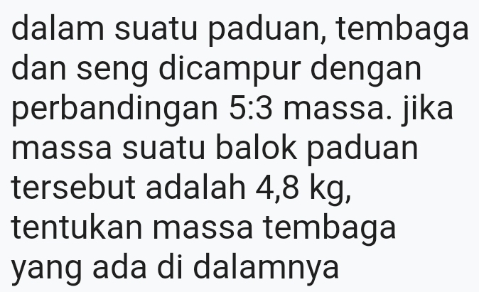 dalam suatu paduan, tembaga 
dan seng dicampur dengan 
perbandingan 5:3 massa. jika 
massa suatu balok paduan 
tersebut adalah 4,8 kg, 
tentukan massa tembaga 
yang ada di dalamnya