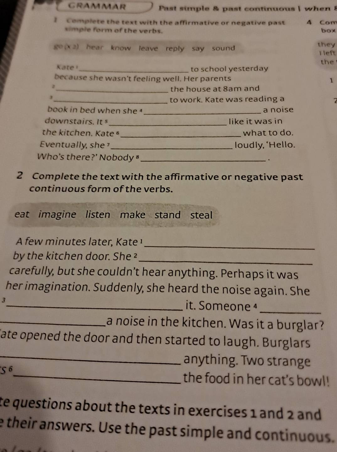 GRAMMAR Past simple & past continuous | when 8 
I Complete the text with the affirmative or negative past A Com 
simple form of the verbs. box
8° (x 2) hear know leave reply say sound 
they 
I left 
the 
Kate _ 
to school yesterday 
because she wasn't feeling well. Her parents 1 
_。 
the house at 8am and
3
_to work. Kate was reading a 2
book in bed when she _a noise 
downstairs. It s _like it was in 
the kitchen. Kate §_ what to do. 
Eventually, she _loudly, ‘Hello. 
Who's there?’ Nobody §_ 
. 
2 Complete the text with the affirmative or negative past 
continuous form of the verbs. 
eat imagine listen make stand steal 
_ 
A few minutes later, Kate ¹ 
_ 
by the kitchen door. She ² 
carefully, but she couldn’t hear anything. Perhaps it was 
her imagination. Suddenly, she heard the noise again. She 
3 
_it. Someone _ 
_a noise in the kitchen. Was it a burglar? 
Cate opened the door and then started to laugh. Burglars 
_ 
_ 
anything. Two strange 
S^6 
the food in her cat's bowl! 
te questions about the texts in exercises 1 and 2 and 
e their answers. Use the past simple and continuous.