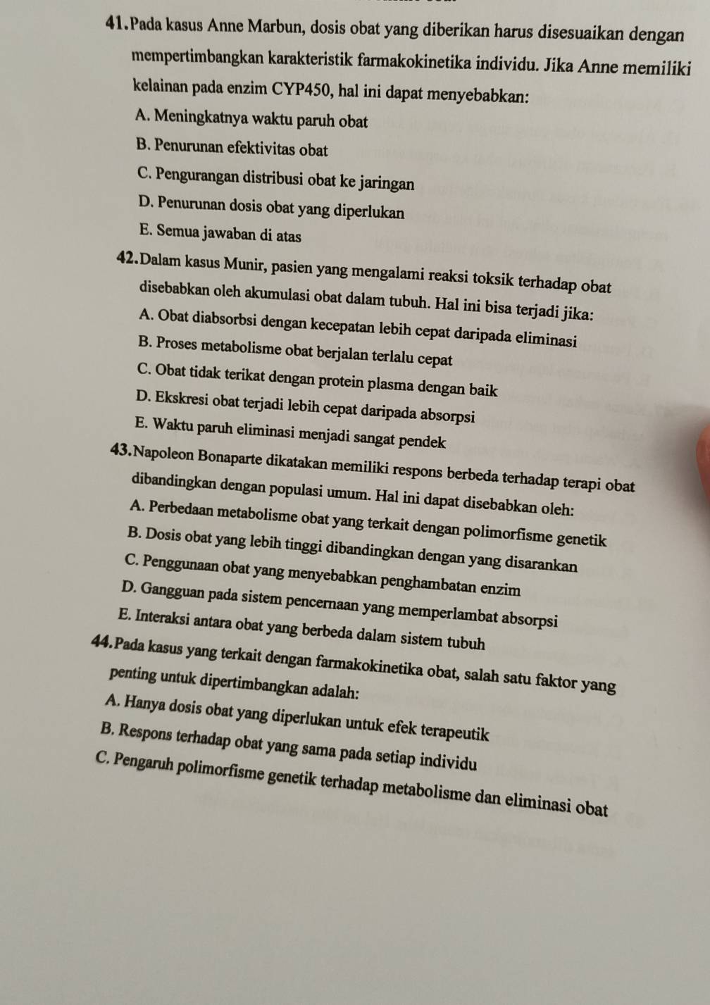 Pada kasus Anne Marbun, dosis obat yang diberikan harus disesuaikan dengan
mempertimbangkan karakteristik farmakokinetika individu. Jika Anne memiliki
kelainan pada enzim CYP450, hal ini dapat menyebabkan:
A. Meningkatnya waktu paruh obat
B. Penurunan efektivitas obat
C. Pengurangan distribusi obat ke jaringan
D. Penurunan dosis obat yang diperlukan
E. Semua jawaban di atas
42.Dalam kasus Munir, pasien yang mengalami reaksi toksik terhadap obat
disebabkan oleh akumulasi obat dalam tubuh. Hal ini bisa terjadi jika:
A. Obat diabsorbsi dengan kecepatan lebih cepat daripada eliminasi
B. Proses metabolisme obat berjalan terlalu cepat
C. Obat tidak terikat dengan protein plasma dengan baik
D. Ekskresi obat terjadi lebih cepat daripada absorpsi
E. Waktu paruh eliminasi menjadi sangat pendek
43.Napoleon Bonaparte dikatakan memiliki respons berbeda terhadap terapi obat
dibandingkan dengan populasi umum. Hal ini dapat disebabkan oleh:
A. Perbedaan metabolisme obat yang terkait dengan polimorfisme genetik
B. Dosis obat yang lebih tinggi dibandingkan dengan yang disarankan
C. Penggunaan obat yang menyebabkan penghambatan enzim
D. Gangguan pada sistem pencernaan yang memperlambat absorpsi
E. Interaksi antara obat yang berbeda dalam sistem tubuh
44.Pada kasus yang terkait dengan farmakokinetika obat, salah satu faktor yang
penting untuk dipertimbangkan adalah:
A. Hanya dosis obat yang diperlukan untuk efek terapeutik
B. Respons terhadap obat yang sama pada setiap individu
C. Pengaruh polimorfisme genetik terhadap metabolisme dan eliminasi obat