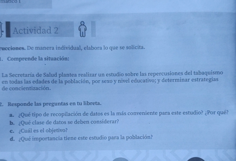 matico I 
Actividad 2 
rucciones. De manera individual, elabora lo que se solicita. 
1. Comprende la situación: 
La Secretaría de Salud plantea realizar un estudio sobre las repercusiones del tabaquismo 
en todas las edades de la población, por sexo y nivel educativo; y determinar estrategias 
de concientización. 
2. Responde las preguntas en tu libreta. 
a. ¿Qué tipo de recopilación de datos es la más conveniente para este estudio? ¿Por qué? 
b. ¿Qué clase de datos se deben considerar? 
c. ¿Cuál es el objetivo? 
d. ¿Qué importancia tiene este estudio para la población?