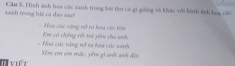 Hình ảnh hoa cúc xanh trong bài thơ có gì giống và khác với hình ảnh hoa cúc 
xanh trong bài ca dao sau? 
- Hoa cúc vàng nở ra hoa cúc tím 
Em có chống rối trả yếm cho anh. 
- Hoa cúc vàng nở ra hoa cúc xanh 
Yếm em em mặc, yếm gì anh anh đời. 
I viết