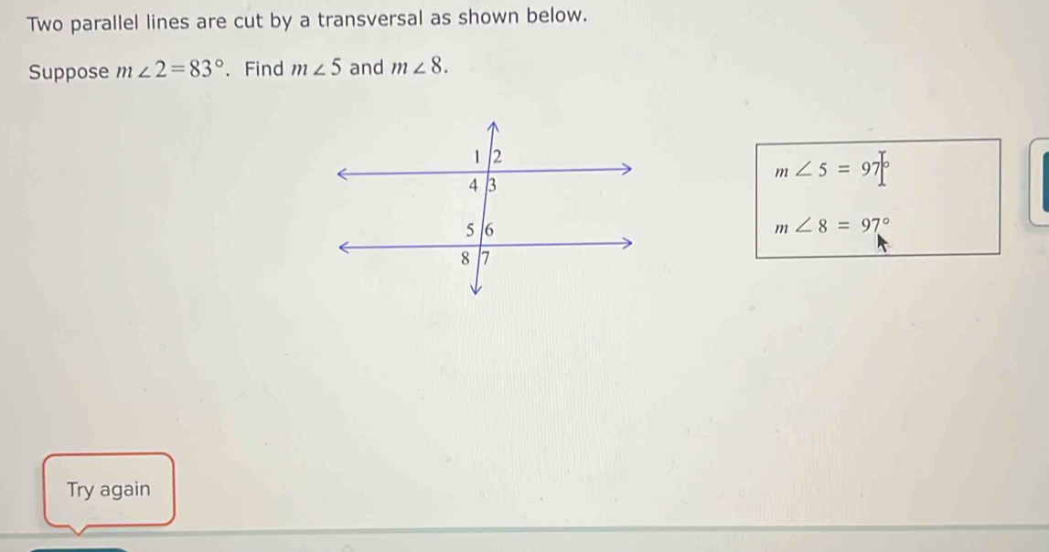 Two parallel lines are cut by a transversal as shown below. 
Suppose m∠ 2=83° 、 Find m∠ 5 and m∠ 8.
m∠ 5=97°
m∠ 8=97°
Try again