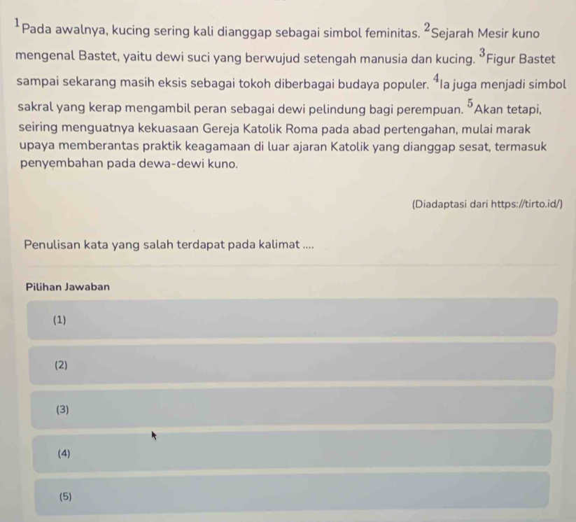 ¹Pada awalnya, kucing sering kali dianggap sebagai simbol feminitas. ^2 Sejarah Mesir kuno
mengenal Bastet, yaitu dewi suci yang berwujud setengah manusia dan kucing. “Figur Bastet 3
4
sampai sekarang masih eksis sebagai tokoh diberbagai budaya populer. *Ia juga menjadi simbol
sakral yang kerap mengambil peran sebagai dewi pelindung bagi perempuan. 5 Akan tetapi,
seiring menguatnya kekuasaan Gereja Katolik Roma pada abad pertengahan, mulai marak
upaya memberantas praktik keagamaan di luar ajaran Katolik yang dianggap sesat, termasuk
penyembahan pada dewa-dewi kuno.
(Diadaptasi dari https://tirto.id/)
Penulisan kata yang salah terdapat pada kalimat ....
Pilihan Jawaban
(1)
(2)
(3)
(4)
(5)