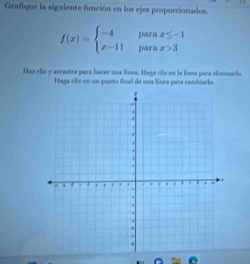 Grafique la siguiente función en los ejes proporcionados.
f(x)=beginarrayl -4parax≤ -1 x-11parax>3endarray.
Haz clic y arrastra para hacer una línea. Maga clic en la línea para eliminario. 
Haga clic en un punto final de una línea para cambiario.