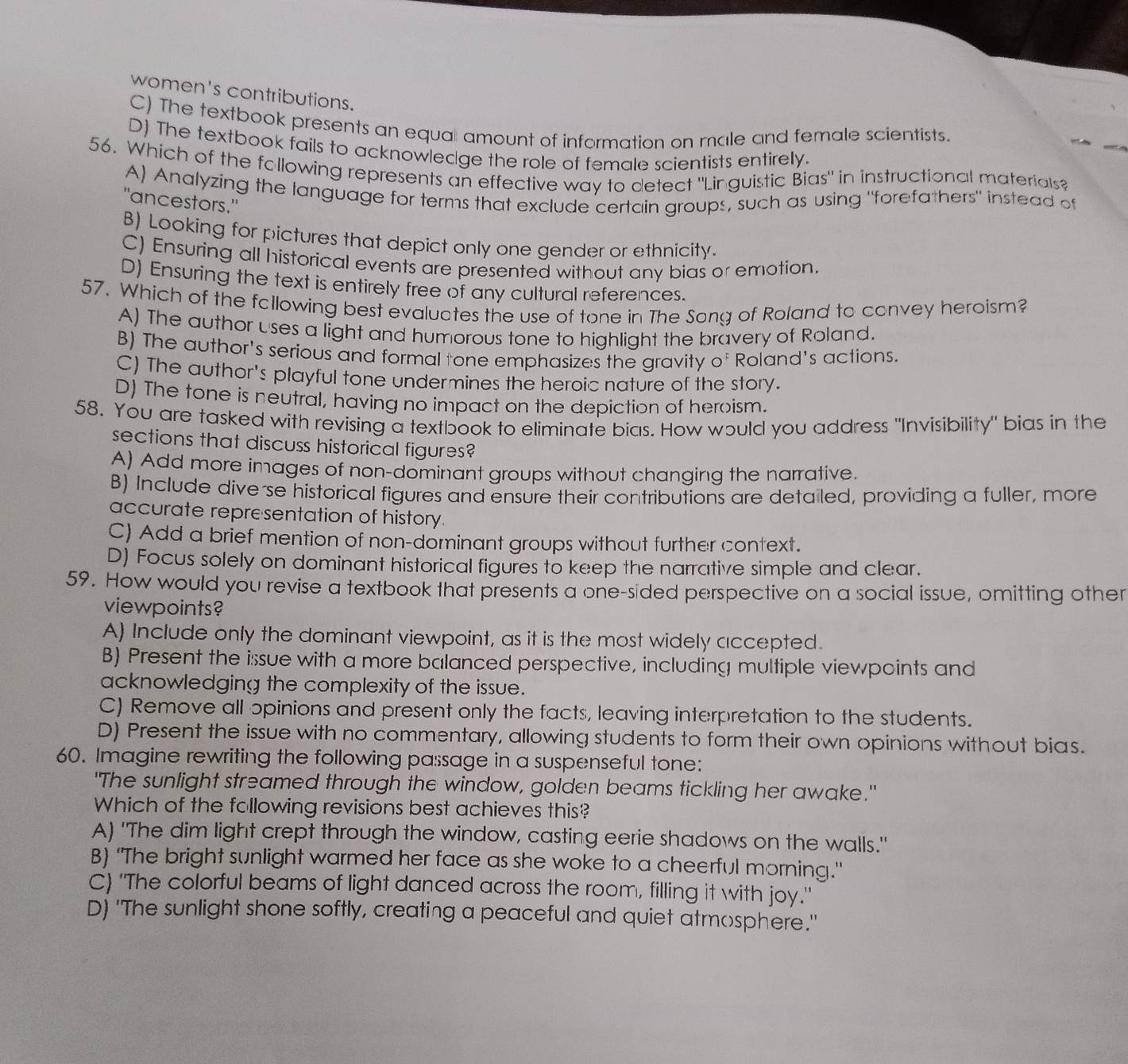 women's contributions.
C) The textbook presents an equal amount of information on rale and female scientists.
D) The textbook fails to acknowledge the role of female scientists entirely.
56. Which of the following represents an effective way to detect "Linguistic Bias" in instructional materials?
A) Analyzing the language for terms that exclude certain groups, such as using "forefathers" instead of
"ancestors."
B) Looking for pictures that depict only one gender or ethnicity.
C) Ensuring all historical events are presented without any bias or emotion.
D) Ensuring the text is entirely free of any cultural references.
57. Which of the following best evaluates the use of tone in The Song of Roland to convey heroism?
A) The author uses a light and humorous tone to highlight the bravery of Roland.
B) The author's serious and formal tone emphasizes the gravity of Roland's actions.
C) The author's playful tone undermines the heroic nature of the story.
D) The tone is neutral, having no impact on the depiction of heroism.
58. You are tasked with revising a textbook to eliminate bias. How would you address "Invisibility" bias in the
sections that discuss historical figures?
A) Add more images of non-dominant groups without changing the narrative.
B) Include dive se historical figures and ensure their contributions are detailed, providing a fuller, more
accurate representation of history.
C) Add a brief mention of non-dominant groups without further context.
D) Focus solely on dominant historical figures to keep the narrative simple and clear.
59. How would you revise a textbook that presents a one-sided perspective on a social issue, omitting other
viewpoints?
A) Include only the dominant viewpoint, as it is the most widely accepted.
B) Present the isssue with a more balanced perspective, including multiple viewpoints and
acknowledging the complexity of the issue.
C) Remove all opinions and present only the facts, leaving interpretation to the students.
D) Present the issue with no commentary, allowing students to form their own opinions without bias.
60. Imagine rewriting the following passage in a suspenseful tone:
"The sunlight streamed through the window, golden beams tickling her awake."
Which of the following revisions best achieves this?
A) 'The dim light crept through the window, casting eerie shadows on the walls."
B) "The bright sunlight warmed her face as she woke to a cheerful morning."
C) 'The colorful beams of light danced across the room, filling it with joy."
D) 'The sunlight shone softly, creating a peaceful and quiet atmosphere."