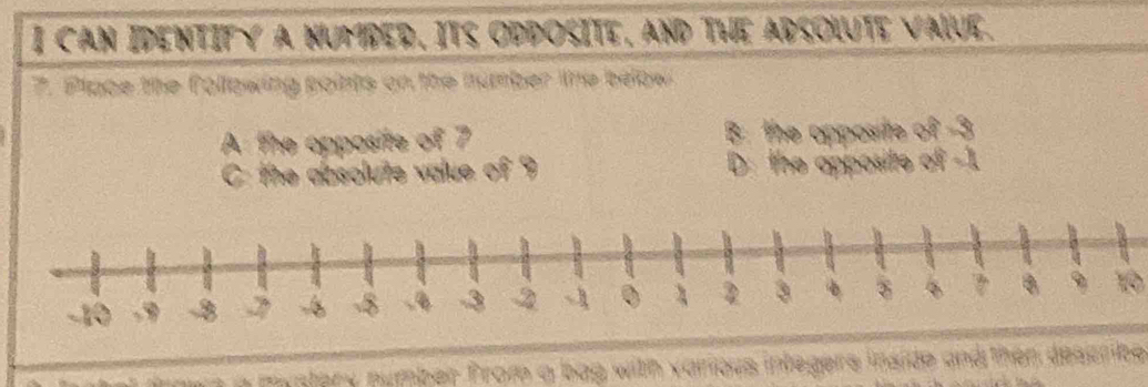 CAN IDENTIFY A NUMBED, ITS ODDOSITE, AND THE ADSOLUTE VALVE. 
7. Plape the following points on the number the below 
A the opposite of 7 B: the opposite of -3
C: the absolute value of 9 D: the apposite of -1
10 
n a mystery number from a bag with various integers inside and then describe