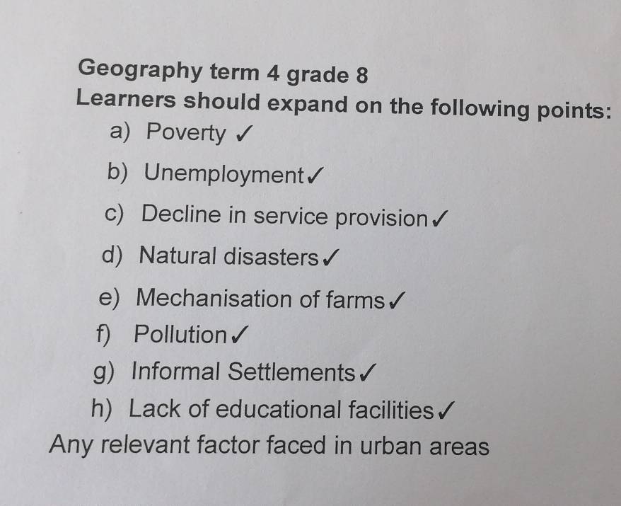 Geography term 4 grade 8 
Learners should expand on the following points: 
a) Poverty 
b) Unemployment 
c) Decline in service provision 
d) Natural disasters 
e) Mechanisation of farms 
f) Pollution 
g) Informal Settlements 
h) Lack of educational facilities 
Any relevant factor faced in urban areas