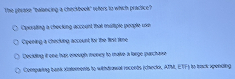 The phrase "balancing a checkbook” refers to which practice?
Operating a checking account that multiple people use
Opening a checking account for the first time
Deciding if one has enough money to make a large purchase
Comparing bank statements to withdrawal records (checks, ATM, ETF) to track spending