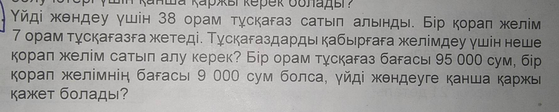 Υйді жендеу γшін З8 орам тχскагаз саτьη альнды. Бір кораη желім 
7 орам тγскагазга жетеді. Τускагаздарды кабьргага желίмдеу ушін неше 
корал желім сатьл алу керек? Бір орам тχскагаз багась 95 00 сум, бір 
корал желімнін багась 9 ООО сум болса, γйді жендеуге канша каржь 
кажет болады?