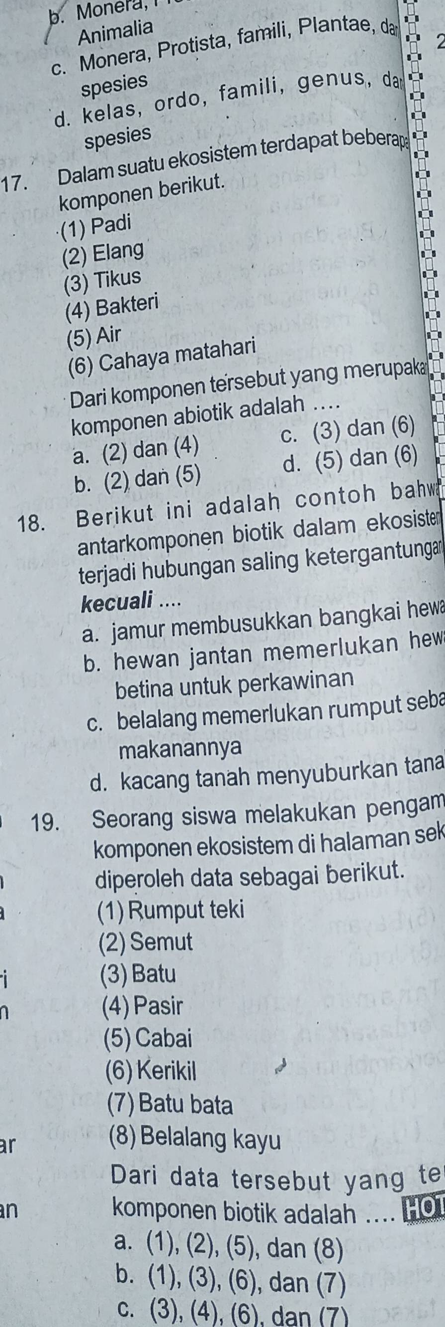 b. Monera, I
Animalia
c. Monera, Protista, famili, Plantae, da
a
spesies
d. kelas, ordo, famili, genus, dar
spesies
17. Dalam suatu ekosistem terdapat beberap
komponen berikut.
(1) Padi
(2) Elang
(3) Tikus
(4) Bakteri
(5) Air
(6) Cahaya matahari
Dari komponen tersebut yang merupak
komponen abiotik adalah ….
a. (2) dan (4) c. (3) dan (6)
b. (2) dan (5) d. (5) dan (6)
18. Berikut ini adalah contoh bahw
antarkomponen biotik dalam ekosiste
terjadi hubungan saling ketergantunga
kecuali ....
a. jamur membusukkan bangkai hewa
b. hewan jantan memerlukan hew
betina untuk perkawinan
c. belalang memerlukan rumput seba
makanannya
d. kacang tanah menyuburkan tana
19. Seorang siswa melakukan pengam
komponen ekosistem di halaman sek
diperoleh data sebagai berikut.
(1) Rumput teki
(2) Semut
(3) Batu
(4) Pasir
(5) Cabai
(6) Kerikil
(7) Batu bata
ar
(8) Belalang kayu
Dari data tersebut yang te
n komponen biotik adalah .... Ho
a. (1), (2), (5), dan (8)
b. (1), (3), (6), dan (7)
c. (3), (4), (6), dan (7)