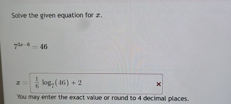 Solve the given equation for x.
7^(3x-6)=46
x=|  1/6 log _7(46)+2
× 
You may enter the exact value or round to 4 decimal places.