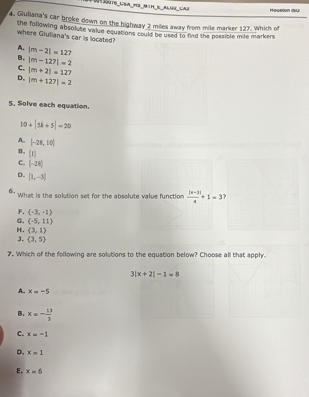 F00130076_CSA_HS_M1H_E_ALG2_CA2
Mouston ISU
4. Giuliana's car broke down on the highway 2 miles away from mile marker 127. Which of
the following absolute value equations could be used to find the possible mile markers 
where Giuliana's car is located?
A. |m-2|=127
B. |m-127|=2
C. |m+2|=127
D. |m+127|=2
5. Solve each equation.
10+|5k+5|=20
A. (-28,10)
B. (1)
C. (-28)
D. (1,-3)
6. What is the solution set for the absolute value function  (|x-3|)/4 +1=3
F.  -3,-1
G.  -5,11
H.  3,1
J.  3,5
7. Which of the following are solutions to the equation below? Choose all that apply.
3|x+2|-1=8
A. x=-5
B. x=- 13/3 
C. x=-1
D. x=1
E. x=6