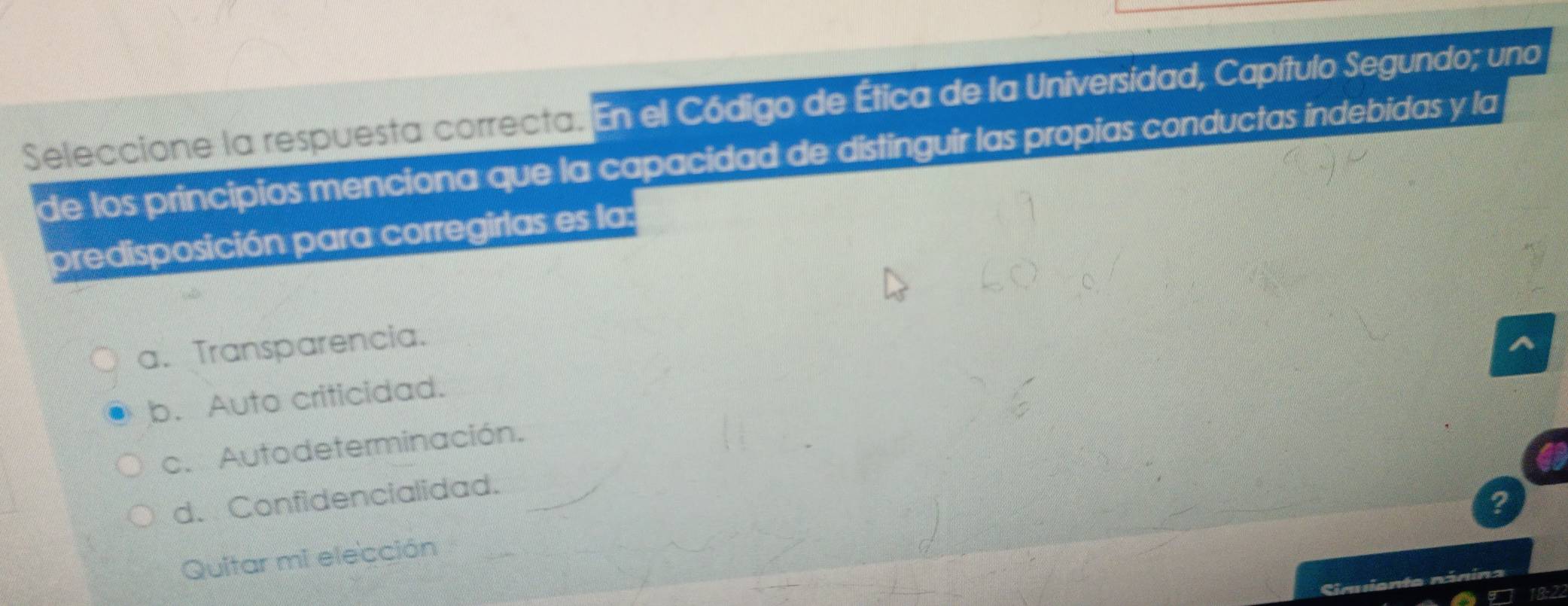 Seleccione la respuesta correcta. En el Código de Ética de la Universidad, Capítulo Segundo; uno
de los principios menciona que la capacidad de distinguir las propias conductas indebidas y la
predisposición para corregirlas es la:
a. Transparencia.
b. Auto criticidad.
c. Autodeterminación.
d. Confidencialidad.
Quitar mi elección