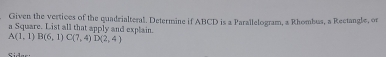 Given the vertices of the quadrialteral. Determine if ABCD is a Parallelogram, a Rhombus, a Rectangle, or 
a Square. List all that apply and explain.
A(1,1)B(6,1)C(7,4) D(2,4)