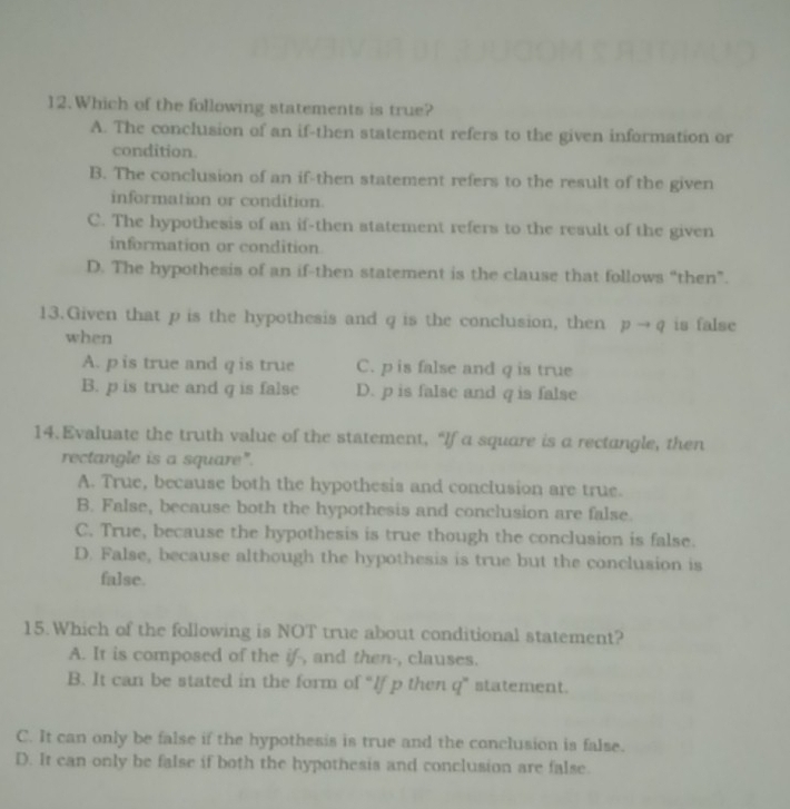 Which of the following statements is true?
A. The conclusion of an if-then statement refers to the given information or
condition.
B. The conclusion of an if-then statement refers to the result of the given
information or condition
C. The hypothesis of an if-then statement refers to the result of the given
information or condition
D. The hypothesis of an if-then statement is the clause that follows “then”.
13.Given that p is the hypothesis and q is the conclusion, then pto q is false
when
A. p is true and q is true C. p is false and q is true
B. p is true and q is false D. p is false and q is false
14.Evaluate the truth value of the statement, “If a square is a rectangle, then
rectangle is a square".
A. True, because both the hypothesis and conclusion are true.
B. False, because both the hypothesis and conclusion are false.
C. True, because the hypothesis is true though the conclusion is false.
D. False, because although the hypothesis is true but the conclusion is
false.
15.Which of the following is NOT true about conditional statement?
A. It is composed of the if-, and then-, clauses.
B. It can be stated in the form of “If p then q ” statement.
C. It can only be false if the hypothesis is true and the conclusion is false.
D. It can only be false if both the hypothesis and conclusion are false.