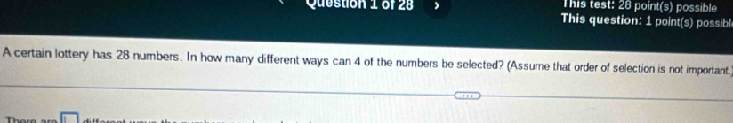 This test: 28 point(s) possible 
This question: 1 point(s) possib 
A certain lottery has 28 numbers. In how many different ways can 4 of the numbers be selected? (Assume that order of selection is not important. 
Thore