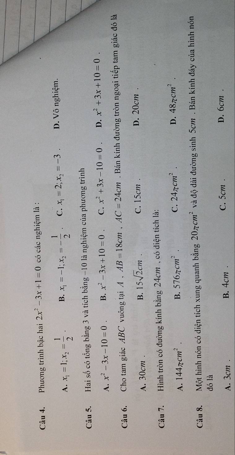 Phương trình bậc hai 2x^2-3x+1=0 có các nghiệm là :
A. x_1=1; x_2= 1/2 . B. x_1=-1; x_2=- 1/2 . C. x_1=2; x_2=-3. D. Vô nghiệm.
Câu 5. Hai số có tổng bằng 3 và tích bang-10 là nghiệm của phương trình
A. x^2-3x-10=0. B. x^2-3x+10=0. C. x^2+3x-10=0. D. x^2+3x+10=0. 
Câu 6. Cho tam giác ABC vuông tại A, AB=18cm, AC=24cm. Bán kính đường tròn ngoại tiếp tam giác đó là
A. 30cm.
B. 15sqrt(2)cm.
C. 15cm. D. 20cm.
Câu 7. Hình tròn có đường kính bằng 24cm , có diện tích là:
D. 48π cm^2.
A. 144π cm^2.
B. 576π cm^2. C. 24π cm^2. 
Câu 8. Một hình nón có diện tích xung quanh bằng 20π cm^2 và độ dài đường sinh 5cm. Bán kính đáy của hình nón
đó là
A. 3cm. B. 4cm.
C. 5cm. D. 6cm.