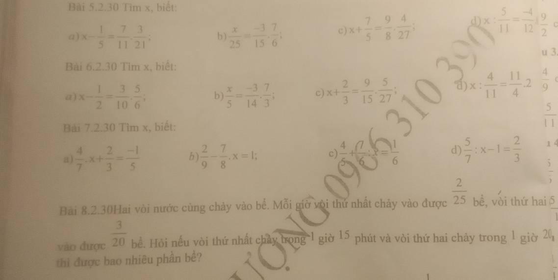 Tìm x, biết: 
a) x- 1/5 = 7/11 .  3/21 ;  x/25 = (-3)/15 ·  7/6 ; 
b) 
c) x+ 7/5 = 9/8 ·  4/27 ; 
d x: 5/11 = (-4)/12 : 9/2 
u 3 
Bài 6.2.30 Tim x, biết: 
a) x- 1/2 = 3/10 . 5/6 ;  x/5 = (-3)/14 ·  7/3 ; c) x+ 2/3 = 9/15 ·  5/27 ; 
a) x: 4/11 = 11/4 .2 4/9 
b 
Bài 7.2.30 Tìm x, biết:
 5/11 
a  4/7 · x+ 2/3 = (-1)/5  b  2/9 - 7/8 . x=1; 
c)  4/5 + 7/6 :x= 1/6  d)  5/7 :x-1= 2/3  1 4
 5/5 
Bài 8.2.30Hai vòi nước cùng chảy vào bể. Mỗi giờ với thứ nhất chảy vào được  2/25  bề, vòi thứ hai  5/1 
vào được  3/20  bể. Hỏi nếu vòi thứ nhất chảy trong 1 giờ 15 phút và vòi thứ hai chảy trong 1 giờ 20 
thi được bao nhiêu phần bề?