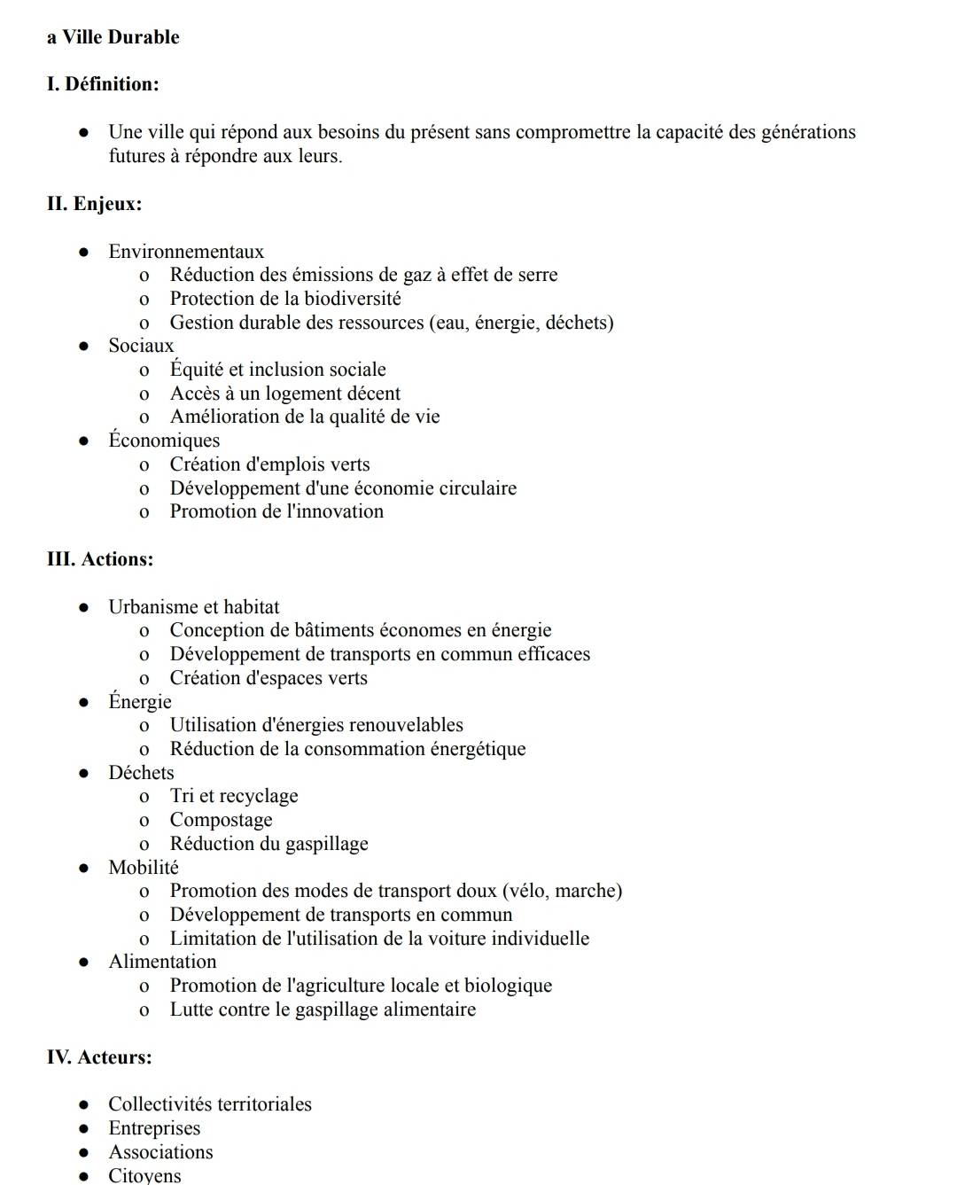 a Ville Durable
I. Définition:
Une ville qui répond aux besoins du présent sans compromettre la capacité des générations
futures à répondre aux leurs.
II. Enjeux:
Environnementaux
o Réduction des émissions de gaz à effet de serre
o Protection de la biodiversité
o Gestion durable des ressources (eau, énergie, déchets)
Sociaux
o Équité et inclusion sociale
o Accès à un logement décent
o Amélioration de la qualité de vie
Économiques
o Création d'emplois verts
o Développement d'une économie circulaire
o Promotion de l'innovation
III. Actions:
Urbanisme et habitat
o Conception de bâtiments économes en énergie
o Développement de transports en commun efficaces
o Création d'espaces verts
Énergie
o Utilisation d'énergies renouvelables
o Réduction de la consommation énergétique
Déchets
o Tri et recyclage
o Compostage
o Réduction du gaspillage
Mobilité
o Promotion des modes de transport doux (vélo, marche)
o Développement de transports en commun
o Limitation de l'utilisation de la voiture individuelle
Alimentation
o Promotion de l'agriculture locale et biologique
o Lutte contre le gaspillage alimentaire
IV. Acteurs:
Collectivités territoriales
Entreprises
Associations
Citoyens