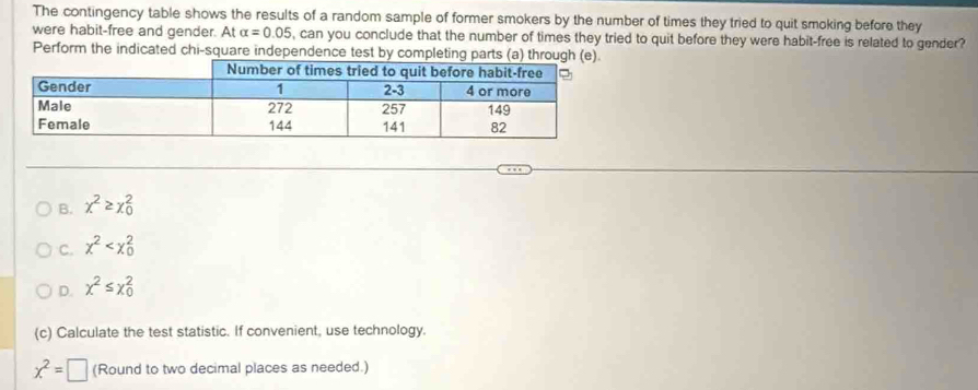 The contingency table shows the results of a random sample of former smokers by the number of times they tried to quit smoking before they 
were habit-free and gender. At alpha =0.05 , can you conclude that the number of times they tried to quit before they were habit-free is related to gender? 
Perform the indicated chi-square independence test by completing parts (a) through (e 
B. chi^2≥ chi _0^(2
C. chi ^2)
D. x^2≤ x_0^(2
(c) Calculate the test statistic. If convenient, use technology.
x^2)=□ (Round to two decimal places as needed.)