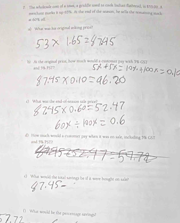The wholesale cost of a tawa, a griddle used to cook Indian flatbread, is $53.00. A 
merchant marks it up 65%. At the end of the season, he sells the remaining stock 
at 60% off. 
a) What was his original asking price? 
b) At the original price, how much would a customer pay with 5% GST 
and 5% PST? 
c) What was the end-of-season sale price? 
d) How much would a customer pay when it was on sale, including 5% GST 
and 5% PST? 
e) What would the total savings be if it were bought on sale? 
() What would be the percentage savings?