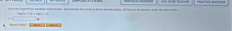 LARPEALCT1 3,4,655. PREVIOUS ANSWERS ASK YOUR TEACHER PRACTICE ANOTHER 
Solve the logarithmic equation algebraically. Approximate the result to three decimal places. (If there is no solution, enter NO SOLUTION.)
log (4x+5)=log (x-4)
x= x
Need Help? Read It Wartch I