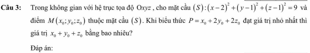 Trong không gian với hệ trục tọa độ Oxyz , cho mặt cả AU (S):(x-2)^2+(y-1)^2+(z-1)^2=9 và 
điểm M(x_0;y_0;z_0) thuộc mặt cầu (S). Khi biều thức P=x_0+2y_0+2z_0 đạt giá trị nhỏ nhất thì 
giá trị x_0+y_0+z_0 bằng bao nhiêu? 
Đáp án: