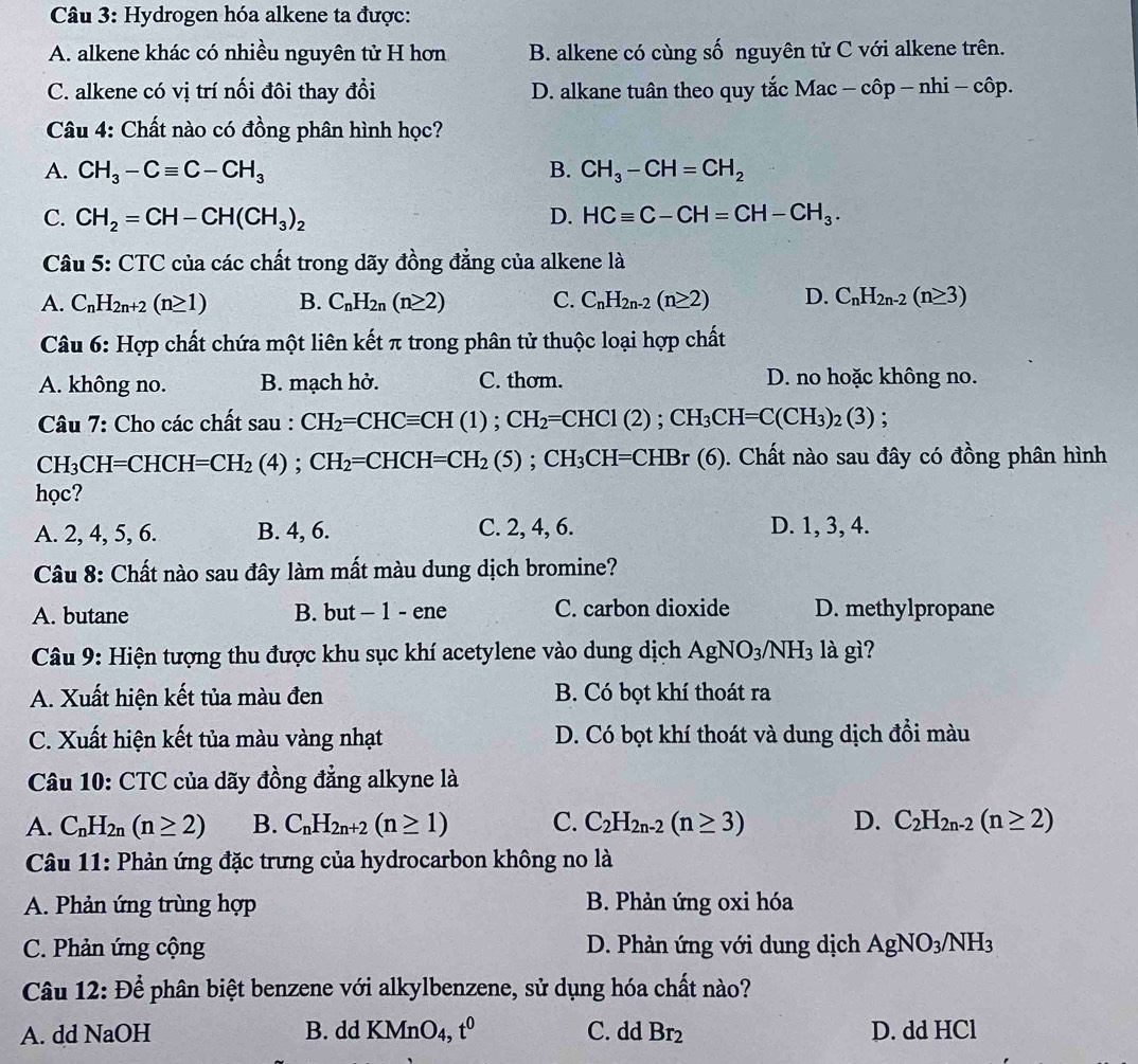 Hydrogen hóa alkene ta được:
A. alkene khác có nhiều nguyên tử H hơn B. alkene có cùng số nguyên tử C với alkene trên.
C. alkene có vị trí nối đôi thay đổi D. alkane tuân theo quy tắc Mac - côp - nhi - côp.
Câu 4: Chất nào có đồng phân hình học?
A. CH_3-Cequiv C-CH_3 B. CH_3-CH=CH_2
C. CH_2=CH-CH(CH_3)_2 D. HCequiv C-CH=CH-CH_3.
Câu 5: CTC của các chất trong dãy đồng đẳng của alkene là
A. C_nH_2n+2(n≥ 1) B. C_nH_2n(n≥ 2) C. C_nH_2n-2(n≥ 2) D. C_nH_2n-2(n≥ 3)
Câu 6: Hợp chất chứa một liên kết π trong phân tử thuộc loại hợp chất
A. không no. B. mạch hở. C. thơm. D. no hoặc không no.
Câu 7: Cho các chất sau : CH_2=CHCequiv CH(1);CH_2=CHCl(2);CH_3CH=C(CH_3)_2(3);
CH_3CH=CHCH=CH_2(4);CH_2=CHCH=CH_2(5);CH_3CH=CHBr(6) ). Chất nào sau đây có đồng phân hình
học?
A. 2, 4, 5, 6. B. 4, 6. C. 2, 4, 6. D. 1, 3, 4.
Câu 8: Chất nào sau đây làm mất màu dung dịch bromine?
A. butane B. but - 1 - ene C. carbon dioxide D. methylpropane
Câu 9: Hiện tượng thu được khu sục khí acetylene vào dung dịch AgNO_3/NH_3 là gì?
A. Xuất hiện kết tủa màu đen B. Có bọt khí thoát ra
C. Xuất hiện kết tủa màu vàng nhạt D. Có bọt khí thoát và dung dịch đổi màu
Câu 10: CTC của dãy đồng đẳng alkyne là
A. C_nH_2n(n≥ 2) B. C_nH_2n+2(n≥ 1) C. C_2H_2n-2(n≥ 3) D. C_2H_2n-2(n≥ 2)
Câu 11: Phản ứng đặc trưng của hydrocarbon không no là
A. Phản ứng trùng hợp  B. Phản ứng oxi hóa
C. Phản ứng cộng D. Phản ứng với dung dịch AgNO_3/NH_3
Câu 12: Để phân biệt benzene với alkylbenzene, sử dụng hóa chất nào?
A. dd NaOH B. dd KMnO_4,t^0 C. dd Br_2 D. dd HCl