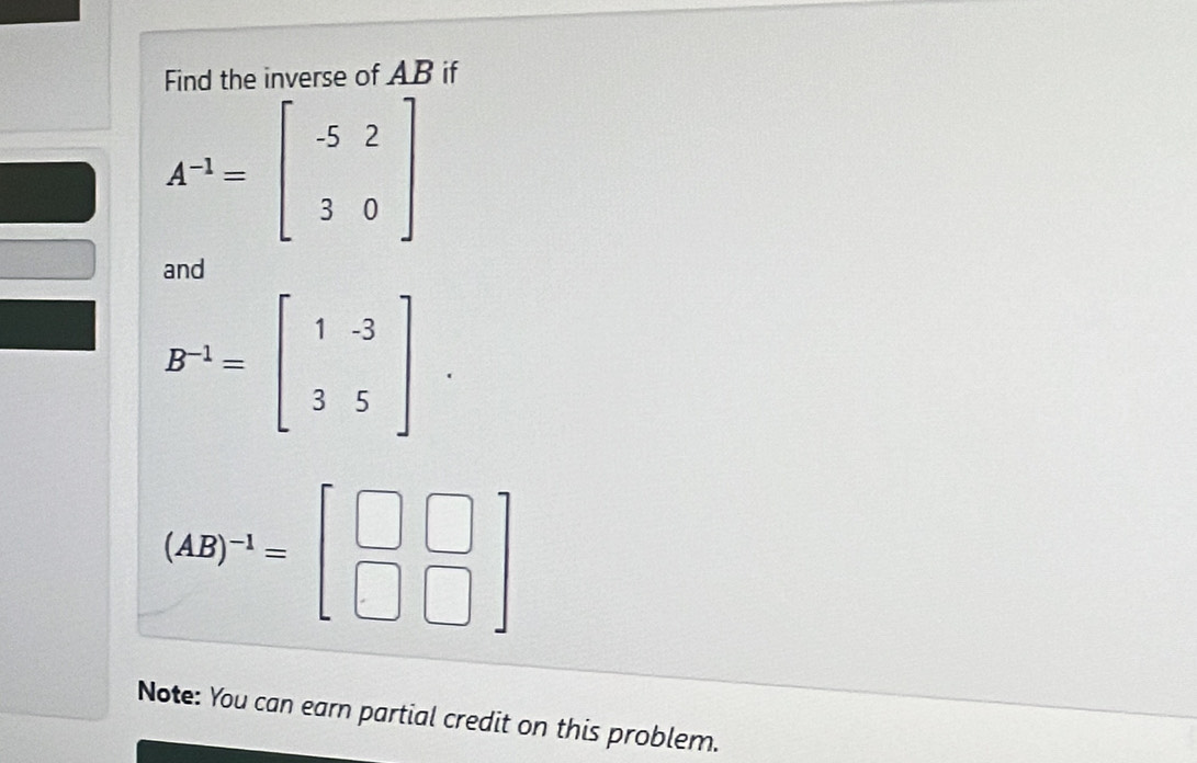 Find the inverse of AB if
A^(-1)=beginbmatrix -5&2 3&0endbmatrix
and
B^(-1)=beginbmatrix 1&-3 3&5endbmatrix
(AB)^-1=beginbmatrix □ &□  □ &□ endbmatrix
Note: You can earn partial credit on this problem.