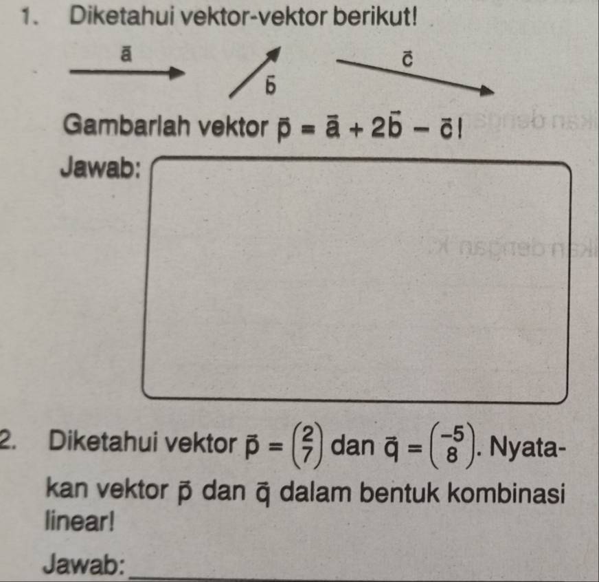 Diketahui vektor-vektor berikut! 
ā 
C 
6 
Gambarlah vektor overline p=overline a+2overline b-overline c|
Jawab: 
2. Diketahui vektor vector p=beginpmatrix 2 7endpmatrix dan vector q=beginpmatrix -5 8endpmatrix. Nyata- 
kan vektorō dan ā dalam bentuk kombinasi 
linear! 
Jawab:_