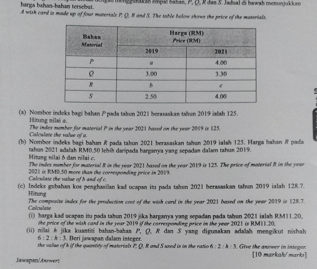 engan menggunakan empat bahan, P, Q, R dan S. Jadual di bawah menunjukkan 
harga bahan-bahan tersebut. 
A wish card is made up of four materials P, Q, R and S. The table below shows the price of the materials. 
(a) Nombor indeks bagi bahan P pada tahun 2021 berasaskan tahun 2019 ialah 125. 
Hitung nilai a. 
The index number for material P in the year 2021 based on the year 2019 is 125. 
Calculate the value of a. 
(b) Nombor indeks bagi bahan R pada tahun 2021 berasaskan tahun 2019 ialah 125. Harga bahan R pada 
tahun 2021 adalah RM0.50 lebih daripada harganya yang sepadan dalam tahun 2019. 
Hitung nilai b dan nilai c. 
The index number for material R in the year 2021 based on the year 2019 is 125. The price of material R in the year 
2021 is RM0.50 more than the corresponding price in 2019. 
Calculate the value of b and of c. 
(c) Indeks gubahan kos penghasilan kad ucapan itu pada tahun 2021 berasaskan tahun 2019 ialah 128.7. 
Hitung 
The composite index for the production cost of the wish card in the year 2021 based on the year 2019 is 128.7. 
Calculate 
(i) harga kad ucapan itu pada tahun 2019 jika harganya yang sepadan pada tahun 2021 ialah RM11.20, 
the price of the wish card in the year 2019 if the corresponding price in the year 2021 is RM11.20, 
(ii) nilai h jika kuantiti bahan-bahan P, Q, R dan S yang digunakan adalah mengikut nisbah
6:2:h:3. Beri jawapan dalam integer. 
the value of h if the quantity of materials P, Q, R and S used is in the ratio 6:2:h:3. Give the answer in integer. 
[10 markah/ marks] 
Jawapan/Answer: