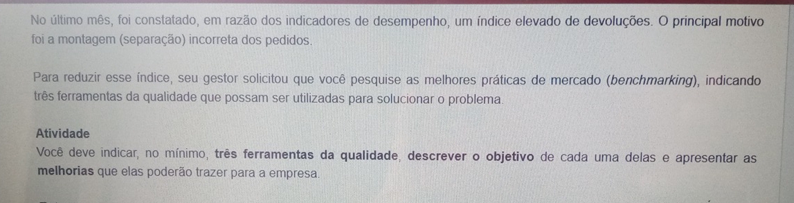 No último mês, foi constatado, em razão dos indicadores de desempenho, um índice elevado de devoluções. O principal motivo 
foi a montagem (separação) incorreta dos pedidos. 
Para reduzir esse índice, seu gestor solicitou que você pesquise as melhores práticas de mercado (benchmarking), indicando 
três ferramentas da qualidade que possam ser utilizadas para solucionar o problema 
Atividade 
Você deve indicar, no mínimo, três ferramentas da qualidade, descrever o objetivo de cada uma delas e apresentar as 
melhorias que elas poderão trazer para a empresa.