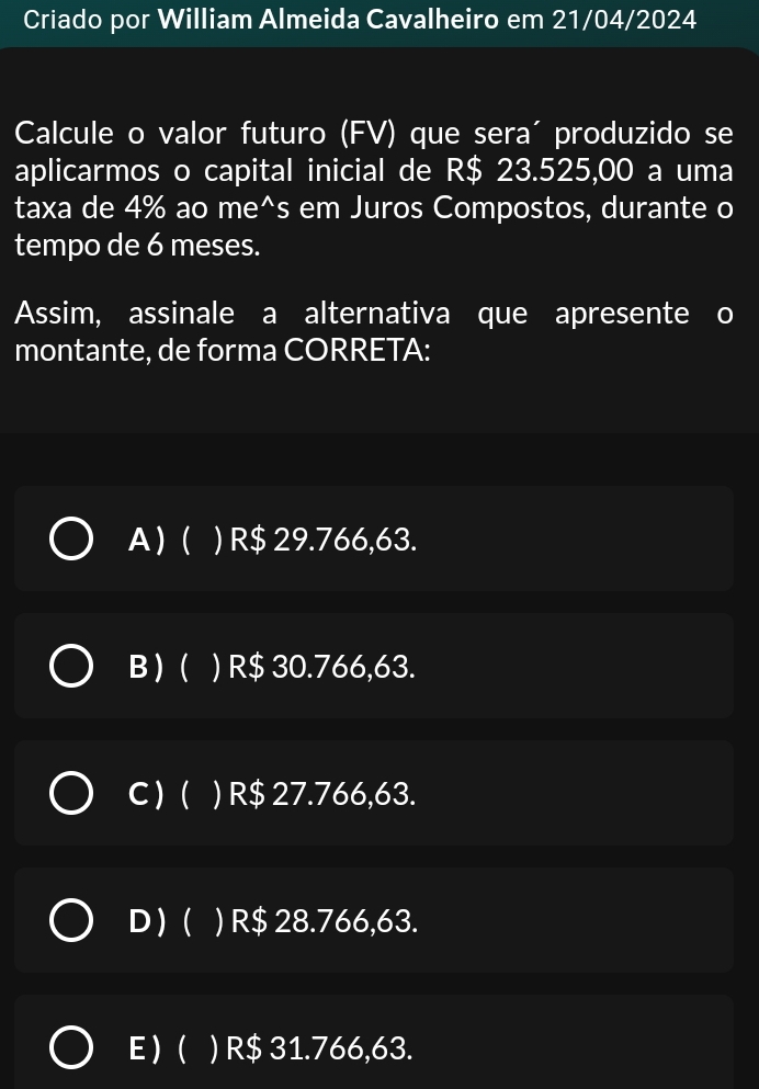 Criado por William Almeida Cavalheiro em 21/04/2024
Calcule o valor futuro (FV) que sera´ produzido se
aplicarmos o capital inicial de R$ 23.525,00 a uma
taxa de 4% ao me^s em Juros Compostos, durante o
tempo de 6 meses.
Assim, assinale a alternativa que apresente o
montante, de forma CORRETA:
A)( ) R$ 29.766,63.
B ) ( ) ) R$ 30.766,63.
C )( ) R$ 27.766,63.
D ) ( ) R$ 28.766,63.
E ) ( ) R$ 31.766,63.