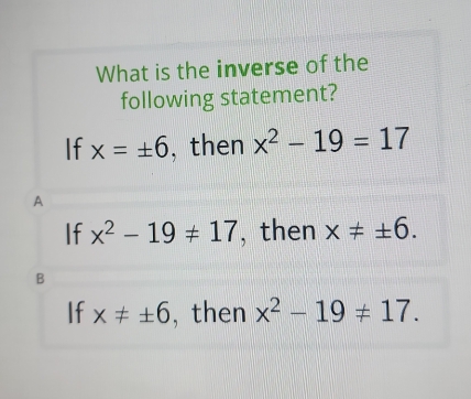 What is the inverse of the
following statement?
If x=± 6 , then x^2-19=17
A
If x^2-19!= 17 , then x!= ± 6.
B
If x!= ± 6 , then x^2-19!= 17.