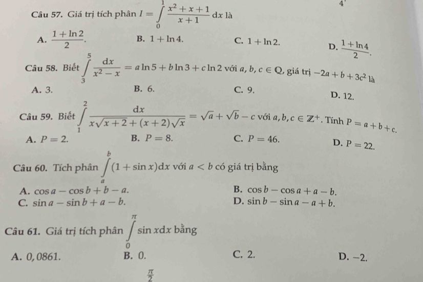 Giá trị tích phân I=∈tlimits _0^(1frac x^2)+x+1x+1dxla
4'
A.  (1+ln 2)/2 . B. 1+ln 4. C. 1+ln 2. D.  (1+ln 4)/2 . 
Câu 58. Biết ∈tlimits _3^(5frac dx)x^2-x=aln 5+bln 3+cln 2 với a, b, c∈ Q , giá trị -2a+b+3c^2 là
A. 3. B. 6. C. 9.
D. 12.
Câu 59. Biết ∈tlimits _1^(2frac dx)xsqrt(x+2)+(x+2)sqrt(x)=sqrt(a)+sqrt(b)-c với a, b, c∈ Z^+. Tính P=a+b+c.
C.
A. P=2. B. P=8. P=46. D. P=22. 
Câu 60. Tích phân ∈tlimits _a^(b(1+sin x)dx với a có giá trị bằng
A. cos a-cos b+b-a. B. cos b-cos a+a-b.
C. sin a-sin b+a-b. D. sin b-sin a-a+b. 
Câu 61. Giá trị tích phân ∈tlimits _0^(π)sin xdxbang
A. 0,0861. B. 0. C. 2. D. -2.
frac π)2