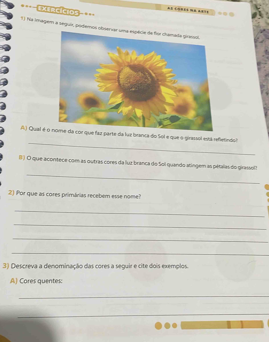 exercícios 
AS CORES NA ARTE 
1) Na imagem a seguir, podemos ob 
_ 
A) Qual é oz parte da luz branca do Sol e que o girassol está refletindo? 
B) O que acontece com as outras cores da luz branca do Sol quando atingem as pétalas do girassol? 
_ 
2) Por que as cores primárias recebem esse nome? 
_ 
_ 
_ 
_ 
3) Descreva a denominação das cores a seguir e cite dois exemplos. 
A) Cores quentes: 
_ 
_ 
_ 
_ 
_