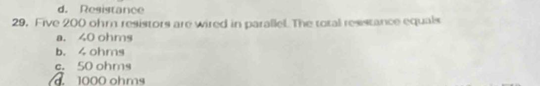 d. Resistance
29. Five 200 ohm resistors are wired in parallel. The total resstance equals
a. 40 ohms
b. 4 ohms
c. 50 ohms . 1000 ohms