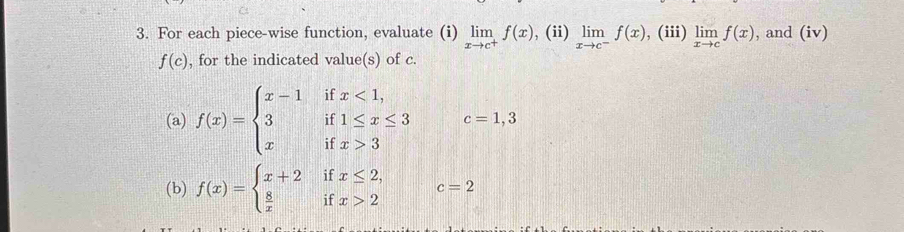 For each piece-wise function, evaluate (i) limlimits _xto c^+f(x) , (ii) limlimits _xto c^-f(x) , (iii) limlimits _xto cf(x) , and (iv)
f(c) , for the indicated value(s) of c. 
(a) f(x)=beginarrayl x-1ifx<1, 3if1≤ x≤ 3 xifx>3endarray. c=1,3. 
(b) f(x)=beginarrayl x+2  8/x endarray. || beginarrayr 11 ifendarray beginarrayr x≤ 2, x>2endarray c=2
1