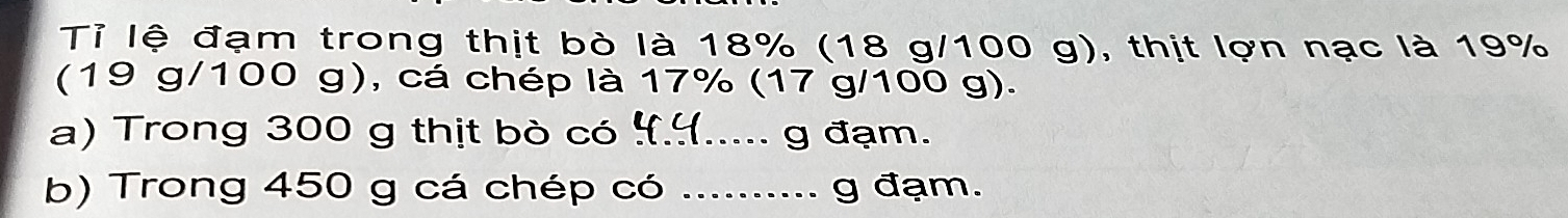 Tỉ lệ đạm trong thịt bò là 18% (18 g/100 g), thịt lợn nạc là 19%
(19 g/100 g), cá chép là 17% (17 g/100 g). 
a) Trong 300 g thịt bò có ¥.५..... g đạm. 
b) Trong 450 g cá chép có _g đạm.